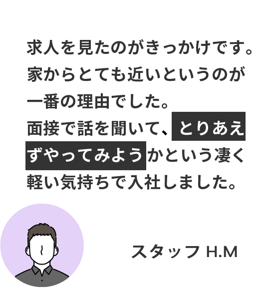 求人を見たのがきっかけです。 家からとても近いというのが一番の理由でした。 面接で話を聞いて、とりあえずやってみようかという凄く軽い気持ちで入社しました。