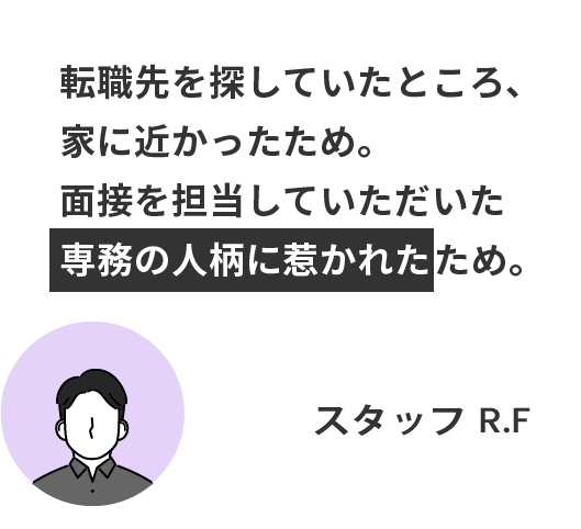 転職先を探していたところ、 家に近かったため。 面接を担当していただいた 専務の人柄に惹かれたため。