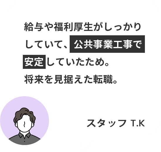 給与や福利厚生がしっかりしていて、公共事業工事で安定していたため。 将来を見据えた転職。