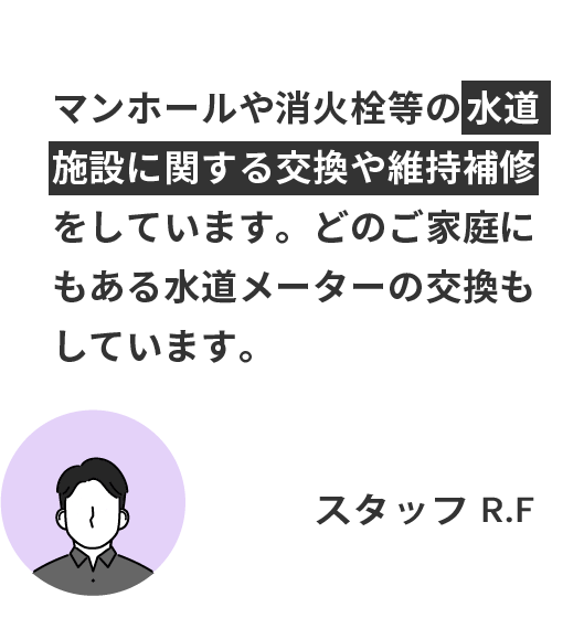 マンホールや消火栓等の水道施設に関する交換や維持補修をしています。どのご家庭にもある水道メーターの交換もしています。