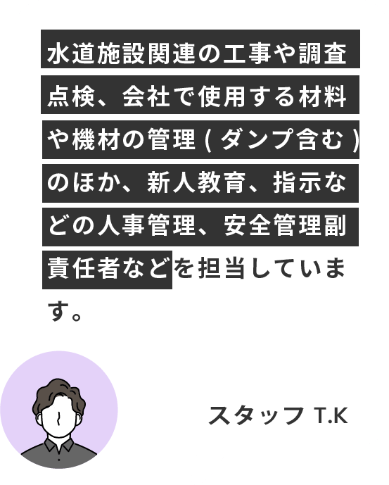 水道施設関連の工事や調査点検、会社で使用する材料や機材の管理(ダンプ含む)のほか、新人教育、指示などの人事管理、安全管理副責任者などを担当しています。