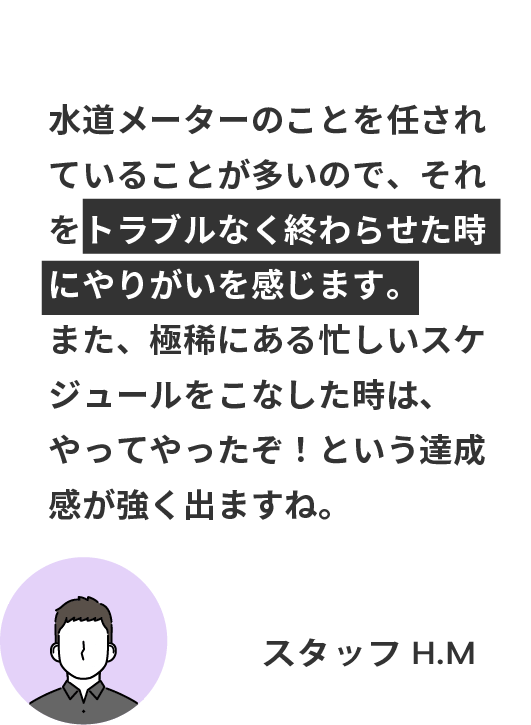 水道メーターのことを任されていることが多いので、それをトラブルなく終わらせた時にやりがいを感じます。 また、極稀にある忙しいスケジュールをこなした時は、やってやったぞ！という達成感が強く出ますね。