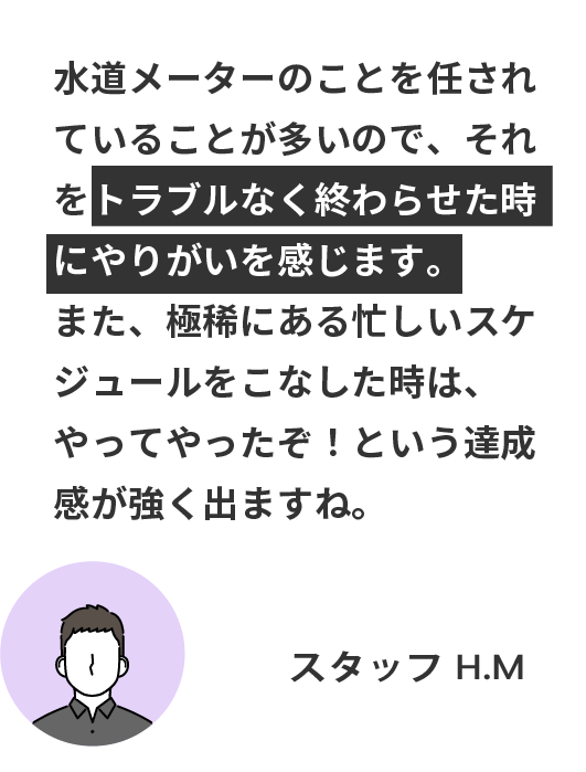 水道メーターのことを任されていることが多いので、それをトラブルなく終わらせた時にやりがいを感じます。
また、極稀にある忙しいスケジュールをこなした時は、やってやったぞ！という達成感が強く出ますね。