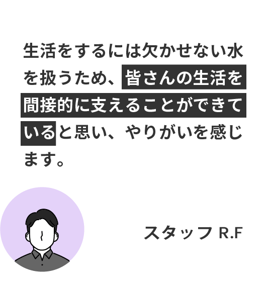 生活をするには欠かせない水を扱うため、皆さんの生活を間接的に支えることができていると思い、やりがいを感じます。