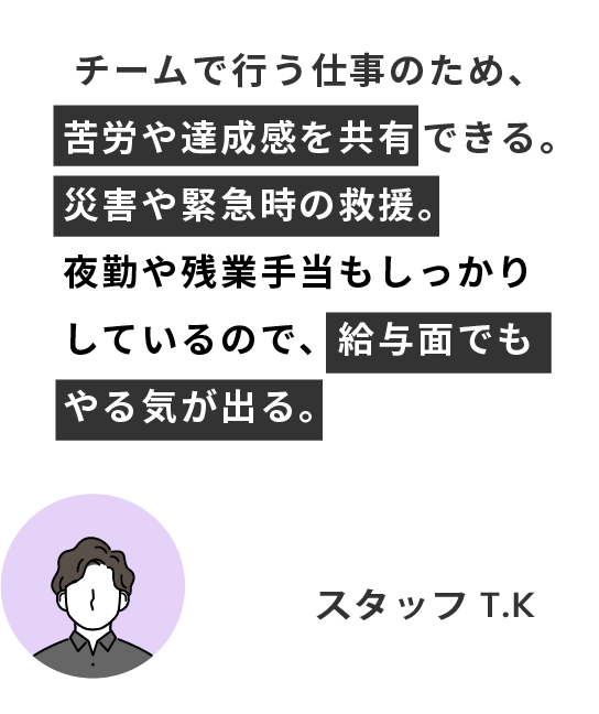 チームで行う仕事のため、苦労や達成感を共有できる。災害や緊急時の救援。
夜勤や残業手当もしっかりしているので、給与面でもやる気が出る。