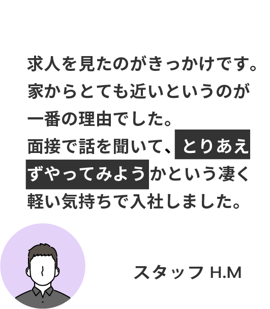 求人を見たのがきっかけです。 家からとても近いというのが一番の理由でした。 面接で話を聞いて、とりあえずやってみようかという凄く軽い気持ちで入社しました。